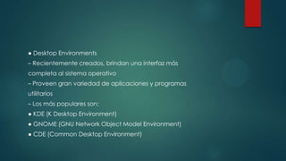 ● Desktop Environments
– Recientemente creados, brindan una interfaz más
completa al sistema operativo
– Proveen gran variedad de aplicaciones y programas
utilitarios
– Los más populares son:
● KDE (K Desktop Environment)
● GNOME (GNU Network Object Model Environment)
● CDE (Common Desktop Environment)
 