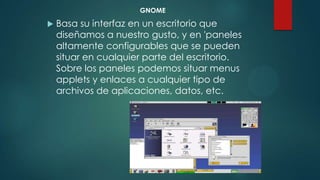 GNOME
 Basa su interfaz en un escritorio que
diseñamos a nuestro gusto, y en 'paneles
altamente configurables que se pueden
situar en cualquier parte del escritorio.
Sobre los paneles podemos situar menus
applets y enlaces a cualquier tipo de
archivos de aplicaciones, datos, etc.
 