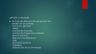 APPLETS O APLIQUES
 Se trata de aplicaciones de gnome que
residen en los paneles.
Como por ejemplo:
- Reloj
-Control De Volumen
-Monitor De Carga De La Bateria
-Buscar Archivos
-Ejecutar Una Aplicacion
-Salir
-Mostrar El Escritorio
-Papelera
-Selector De Areas De Trabajo
 