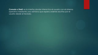 Consola o Shell: es la interfaz donde interactúa el usuario con el sistema
operativo mediante una ventana que espera ordenes escritas por el
usuario desde el teclado.
 