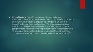  Ser multiusuario permite que varios usuarios trabajen
simultáneamente en el mismo ordenador, compartiendo así todos
los recursos. En ocasiones alguien ha llamado a un sistema
operativo de este tipo: multipuesto. Esto tiene una agradable
ventaja: mucha gente puede usar simultáneamente la misma
computadora y así aumentar la productividad. Probablemente si
no fuera por esta cualidad del sistema operativo, no existirían
grandes sistemas y todo el mundo debería trabajar con un PC.
 