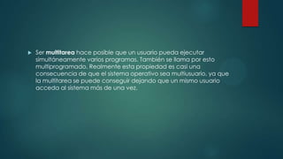  Ser multitarea hace posible que un usuario pueda ejecutar
simultáneamente varios programas. También se llama por esto
multiprogramado. Realmente esta propiedad es casi una
consecuencia de que el sistema operativo sea multiusuario, ya que
la multitarea se puede conseguir dejando que un mismo usuario
acceda al sistema más de una vez.
 