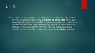 UNIX
 cuando un usuario entra a trabajar en un ordenador bajo UNIX le
atiende un programa llamado intérprete de comandos (shell) que
le permite ejecutar al menos 200 programas que forman parte de la
distribución típica de UNIX. Sin embargo, desde un punto de vista
técnico, el sistema operativo UNIX es tan solo el programa que
gestiona los recursos del ordenador que se llama núcleo (kernel).
 