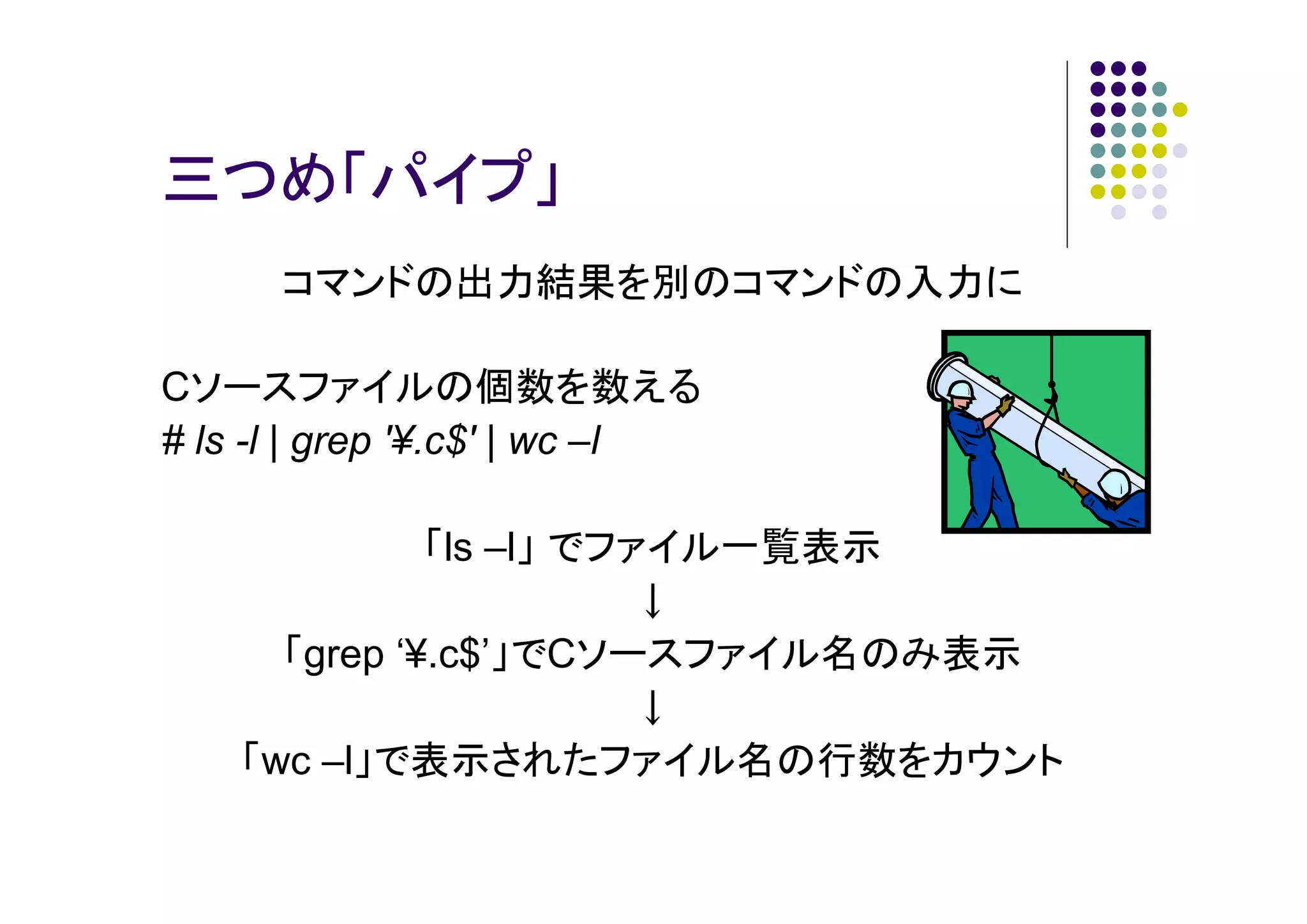 三つめ「パイプ」
コマンドの出力結果を別のコマンドの入力に
Cソースファイルの個数を数える
# ls -l | grep '¥.c$' | wc –l
「ls –l」 でファイル一覧表示
↓
「grep ‘¥.c$’」でCソースファイル名のみ表示
↓
「wc –l」で表示されたファイル名の行数をカウント

 