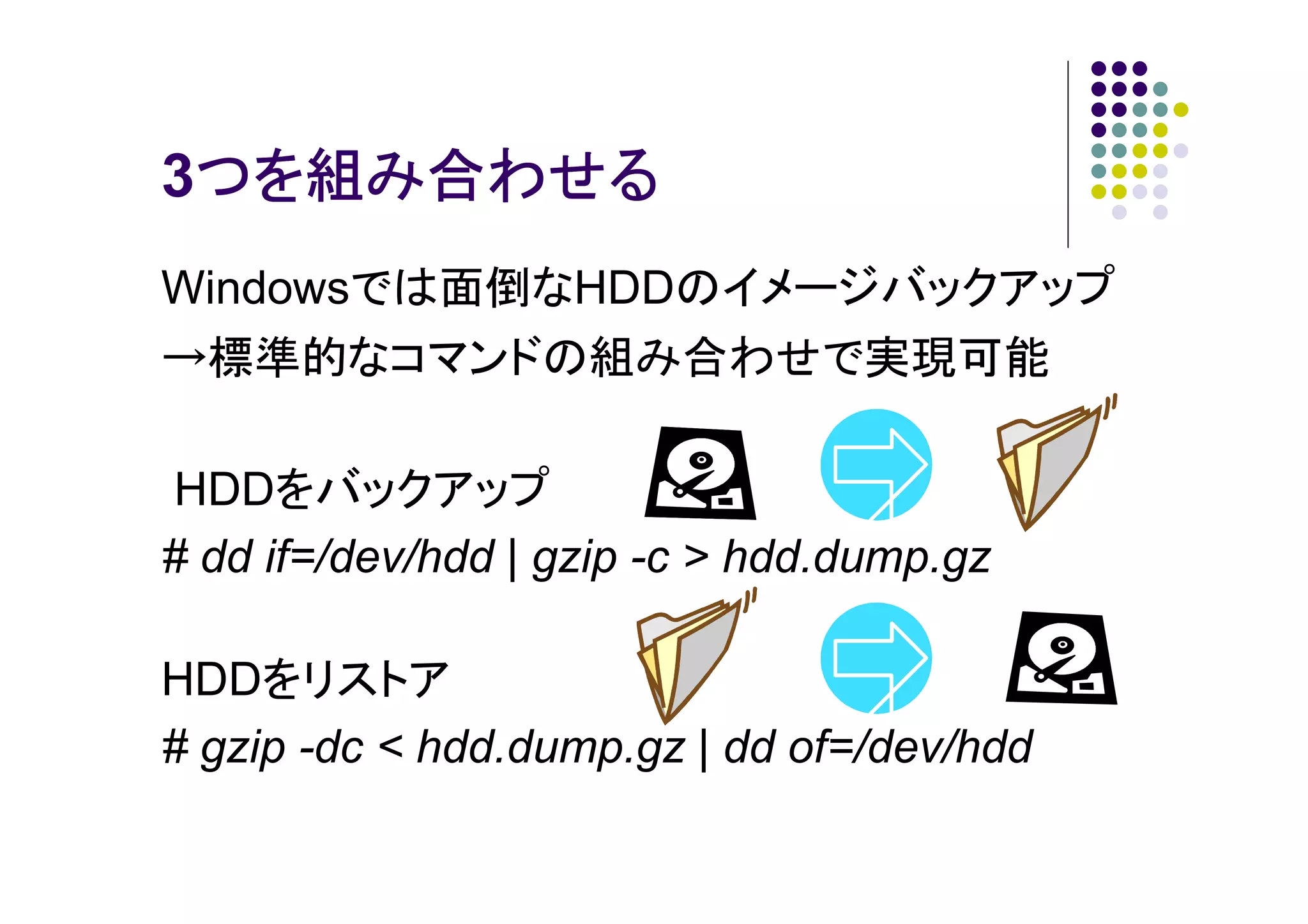 3つを組み合わせる
つを組み合わせる
Windowsでは面倒なHDDのイメージバックアップ
→標準的なコマンドの組み合わせで実現可能
HDDをバックアップ
# dd if=/dev/hdd | gzip -c > hdd.dump.gz
HDDをリストア
# gzip -dc < hdd.dump.gz | dd of=/dev/hdd

 