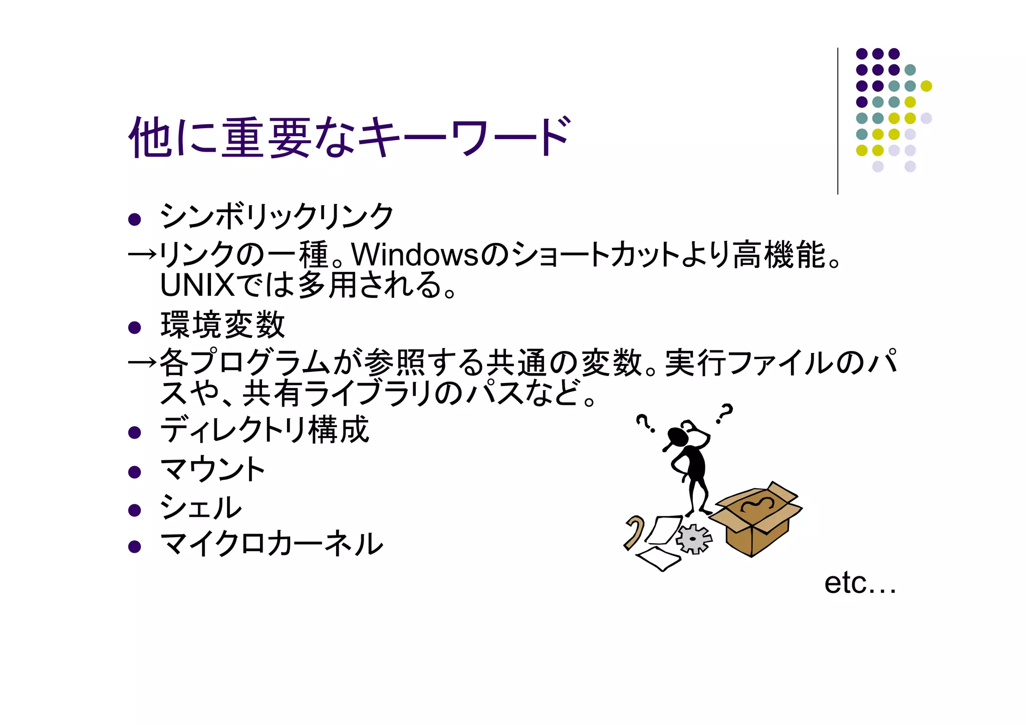 他に重要なキーワード
シンボリックリンク
→リンクの一種。Windowsのショートカットより高機能。
UNIXでは多用される。
環境変数
→各プログラムが参照する共通の変数。実行ファイルのパ
スや、共有ライブラリのパスなど。
ディレクトリ構成
マウント
シェル
マイクロカーネル
etc

 