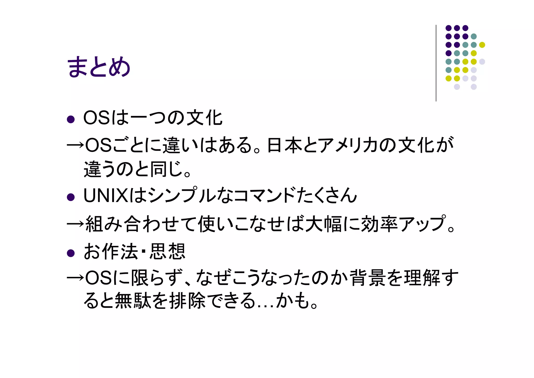 まとめ
OSは一つの文化
→OSごとに違いはある。日本とアメリカの文化が
違うのと同じ。
UNIXはシンプルなコマンドたくさん
→組み合わせて使いこなせば大幅に効率アップ。
お作法・思想
→OSに限らず、なぜこうなったのか背景を理解す
ると無駄を排除できる かも。

 