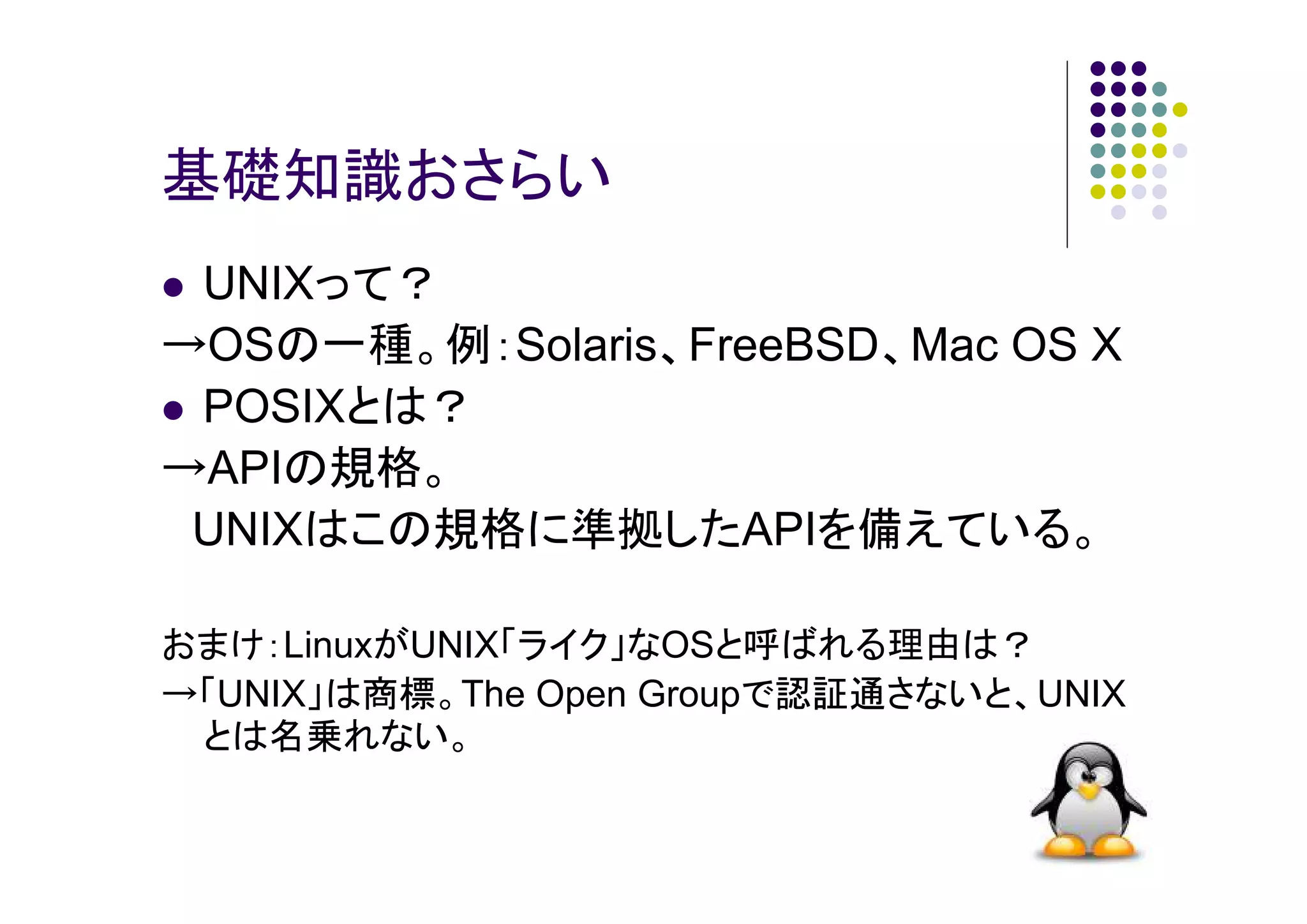 基礎知識おさらい
UNIXって？
→OSの一種。例：Solaris、FreeBSD、Mac OS X
POSIXとは？
→APIの規格。
UNIXはこの規格に準拠したAPIを備えている。
おまけ：LinuxがUNIX「ライク」なOSと呼ばれる理由は？
→「UNIX」は商標。The Open Groupで認証通さないと、UNIX
とは名乗れない。

 