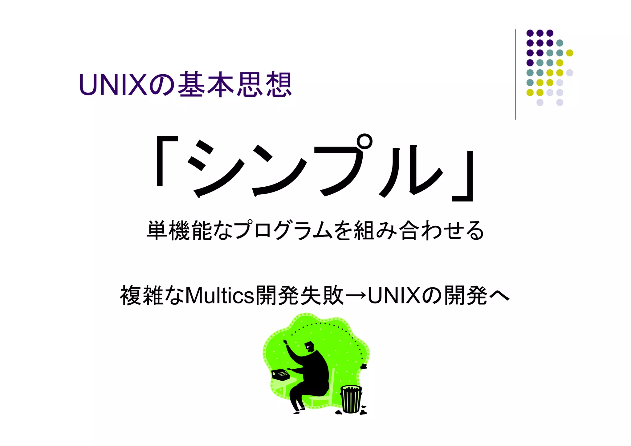 UNIXの基本思想

「シンプル」
単機能なプログラムを組み合わせる
複雑なMultics開発失敗→UNIXの開発へ

 