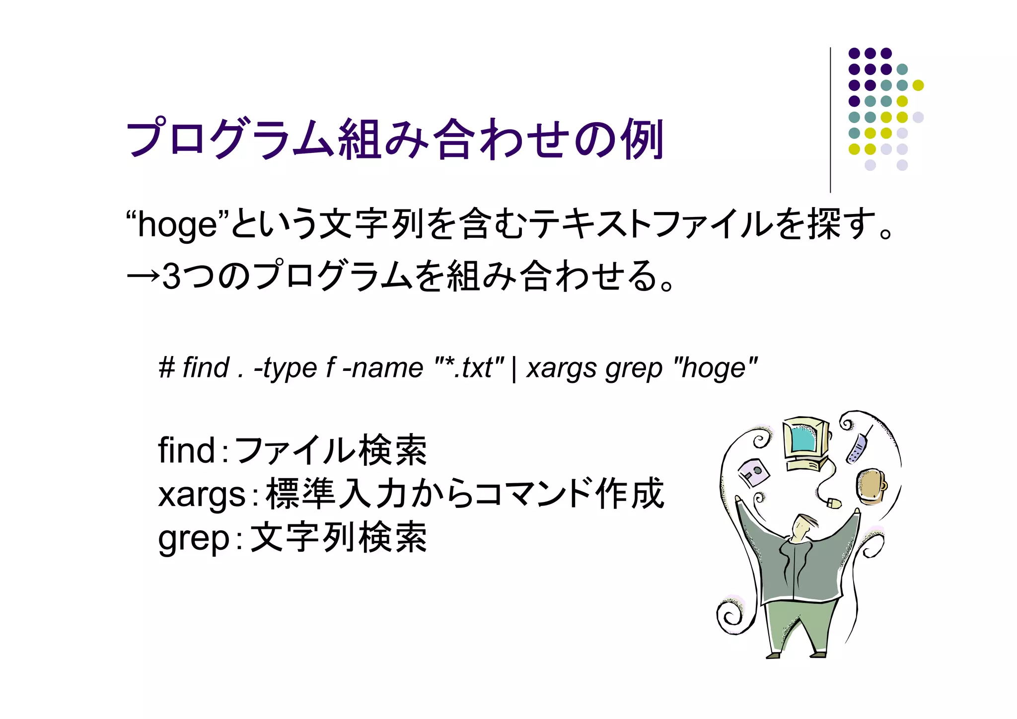 プログラム組み合わせの例
“hoge”という文字列を含むテキストファイルを探す。
→3つのプログラムを組み合わせる。
# find . -type f -name "*.txt" | xargs grep "hoge"

find：ファイル検索
xargs：標準入力からコマンド作成
grep：文字列検索

 
