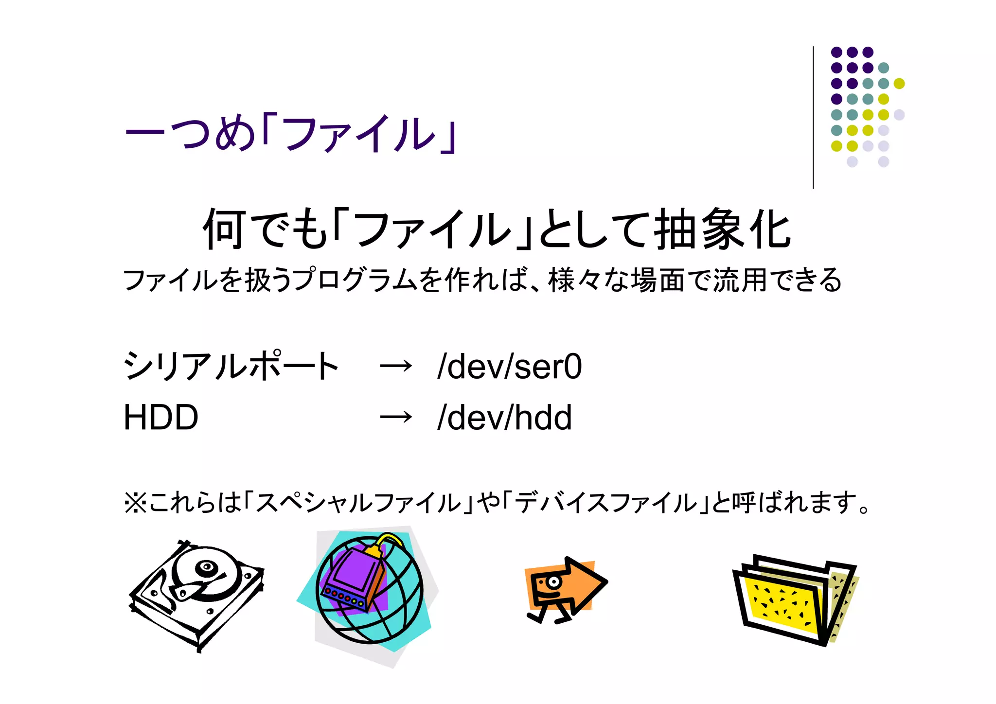 一つめ「ファイル」

何でも「ファイル」として抽象化
ファイルを扱うプログラムを作れば、様々な場面で流用できる

シリアルポート
HDD

→ /dev/ser0
→ /dev/hdd

※これらは「スペシャルファイル」や「デバイスファイル」と呼ばれます。

 