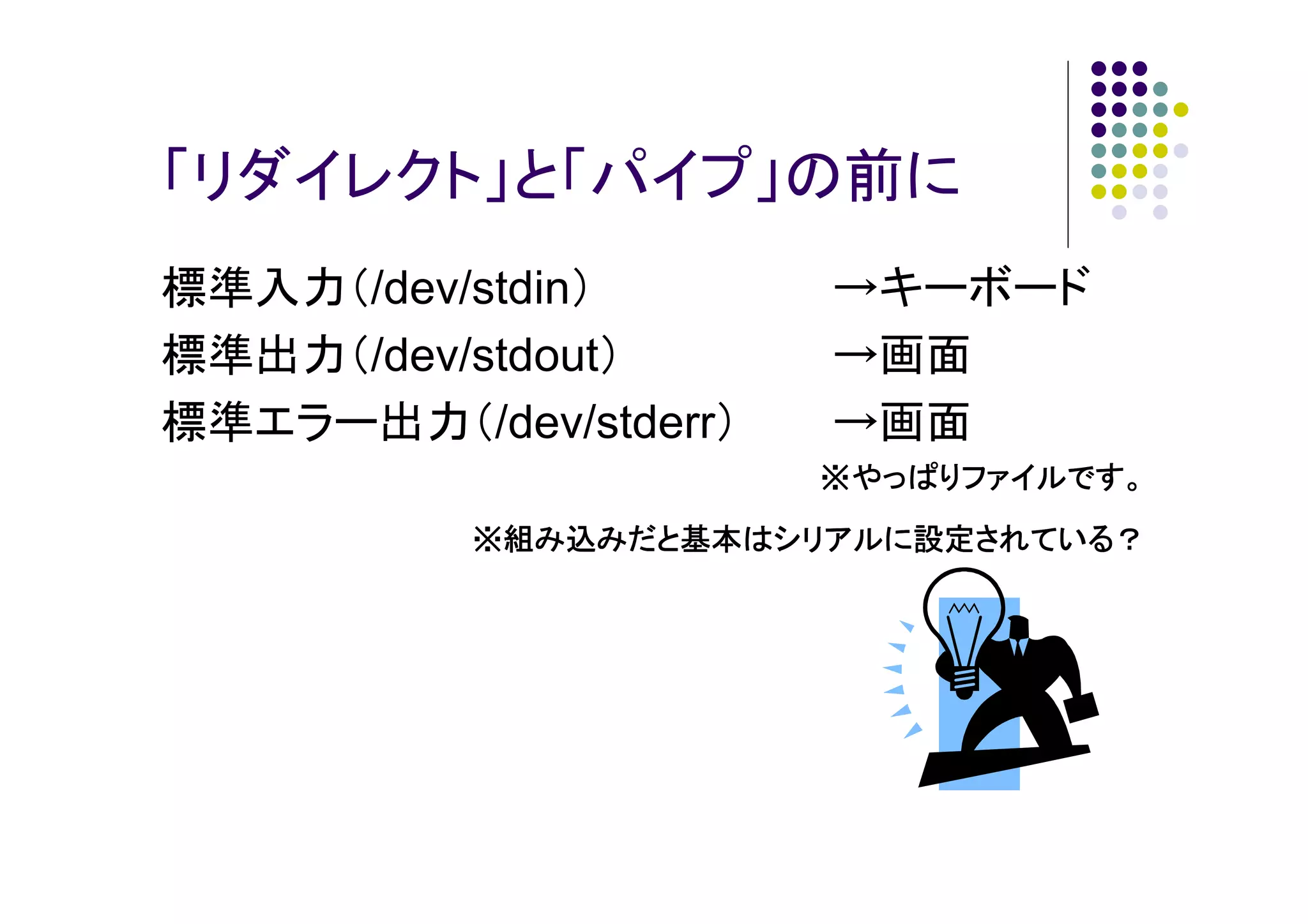 「リダイレクト」と「パイプ」の前に
標準入力（/dev/stdin）
標準出力（/dev/stdout）
標準エラー出力（/dev/stderr）

→キーボード
→画面
→画面
※やっぱりファイルです。

※組み込みだと基本はシリアルに設定されている？

 