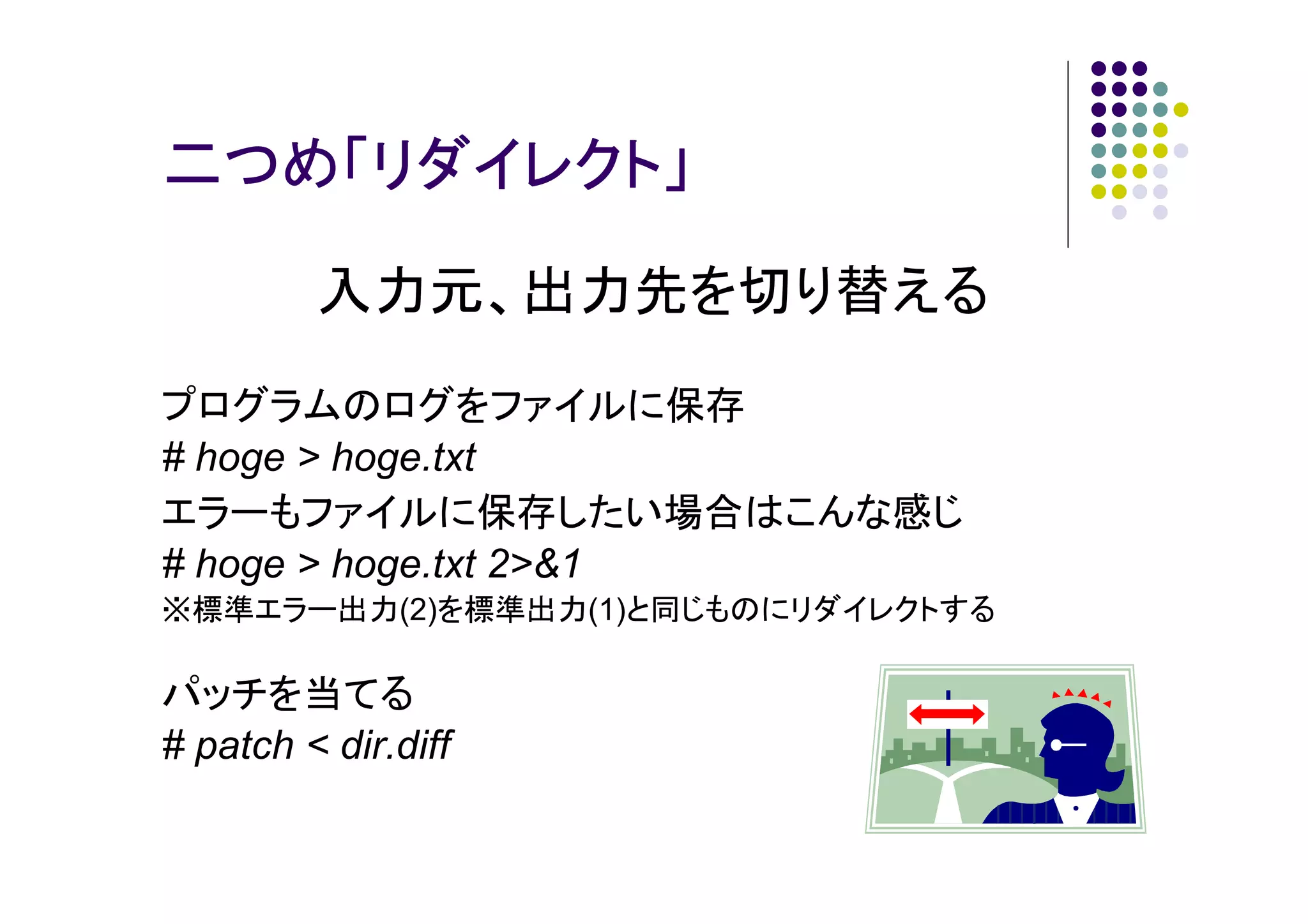 二つめ「リダイレクト」
入力元、出力先を切り替える
プログラムのログをファイルに保存
# hoge > hoge.txt
エラーもファイルに保存したい場合はこんな感じ
# hoge > hoge.txt 2>&1
※標準エラー出力(2)を標準出力(1)と同じものにリダイレクトする

パッチを当てる
# patch < dir.diff

 