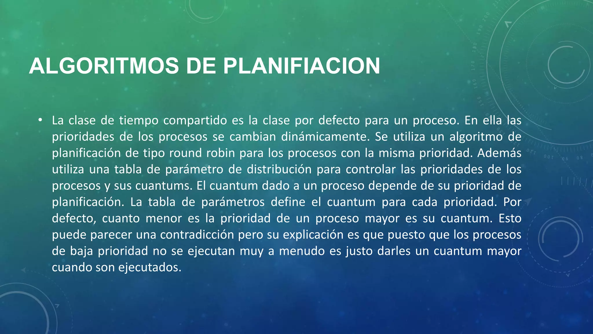 ALGORITMOS DE PLANIFIACION
• La clase de tiempo compartido es la clase por defecto para un proceso. En ella las
prioridades de los procesos se cambian dinámicamente. Se utiliza un algoritmo de
planificación de tipo round robin para los procesos con la misma prioridad. Además
utiliza una tabla de parámetro de distribución para controlar las prioridades de los
procesos y sus cuantums. El cuantum dado a un proceso depende de su prioridad de
planificación. La tabla de parámetros define el cuantum para cada prioridad. Por
defecto, cuanto menor es la prioridad de un proceso mayor es su cuantum. Esto
puede parecer una contradicción pero su explicación es que puesto que los procesos
de baja prioridad no se ejecutan muy a menudo es justo darles un cuantum mayor
cuando son ejecutados.

 