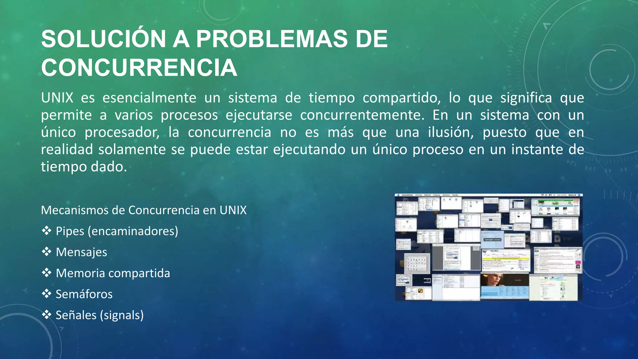 SOLUCIÓN A PROBLEMAS DE
CONCURRENCIA
UNIX es esencialmente un sistema de tiempo compartido, lo que significa que
permite a varios procesos ejecutarse concurrentemente. En un sistema con un
único procesador, la concurrencia no es más que una ilusión, puesto que en
realidad solamente se puede estar ejecutando un único proceso en un instante de
tiempo dado.
Mecanismos de Concurrencia en UNIX
 Pipes (encaminadores)
 Mensajes

 Memoria compartida
 Semáforos
 Señales (signals)

 