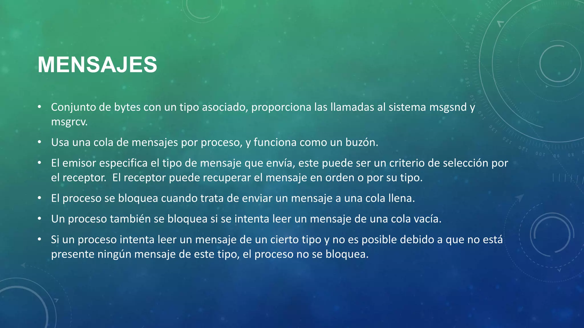 MENSAJES
• Conjunto de bytes con un tipo asociado, proporciona las llamadas al sistema msgsnd y
msgrcv.
• Usa una cola de mensajes por proceso, y funciona como un buzón.
• El emisor especifica el tipo de mensaje que envía, este puede ser un criterio de selección por
el receptor. El receptor puede recuperar el mensaje en orden o por su tipo.

• El proceso se bloquea cuando trata de enviar un mensaje a una cola llena.
• Un proceso también se bloquea si se intenta leer un mensaje de una cola vacía.
• Si un proceso intenta leer un mensaje de un cierto tipo y no es posible debido a que no está
presente ningún mensaje de este tipo, el proceso no se bloquea.

 