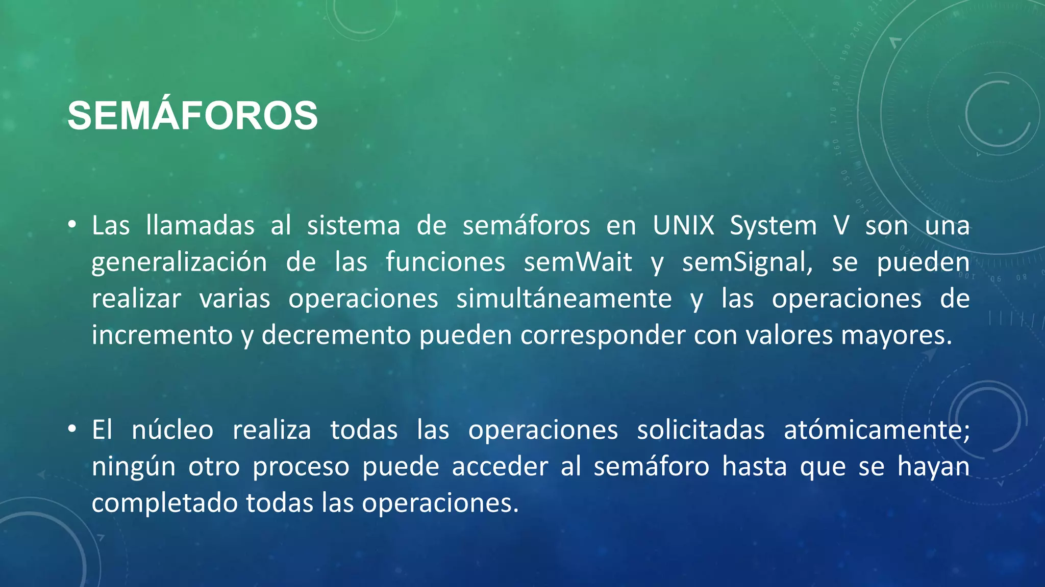 SEMÁFOROS
• Las llamadas al sistema de semáforos en UNIX System V son una
generalización de las funciones semWait y semSignal, se pueden
realizar varias operaciones simultáneamente y las operaciones de
incremento y decremento pueden corresponder con valores mayores.
• El núcleo realiza todas las operaciones solicitadas atómicamente;
ningún otro proceso puede acceder al semáforo hasta que se hayan
completado todas las operaciones.

 
