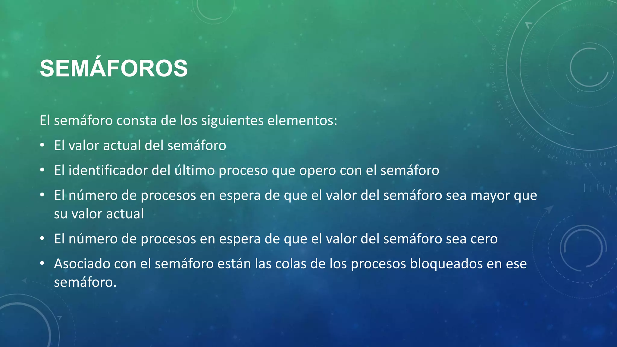 SEMÁFOROS
El semáforo consta de los siguientes elementos:
• El valor actual del semáforo
• El identificador del último proceso que opero con el semáforo
• El número de procesos en espera de que el valor del semáforo sea mayor que
su valor actual
• El número de procesos en espera de que el valor del semáforo sea cero

• Asociado con el semáforo están las colas de los procesos bloqueados en ese
semáforo.

 