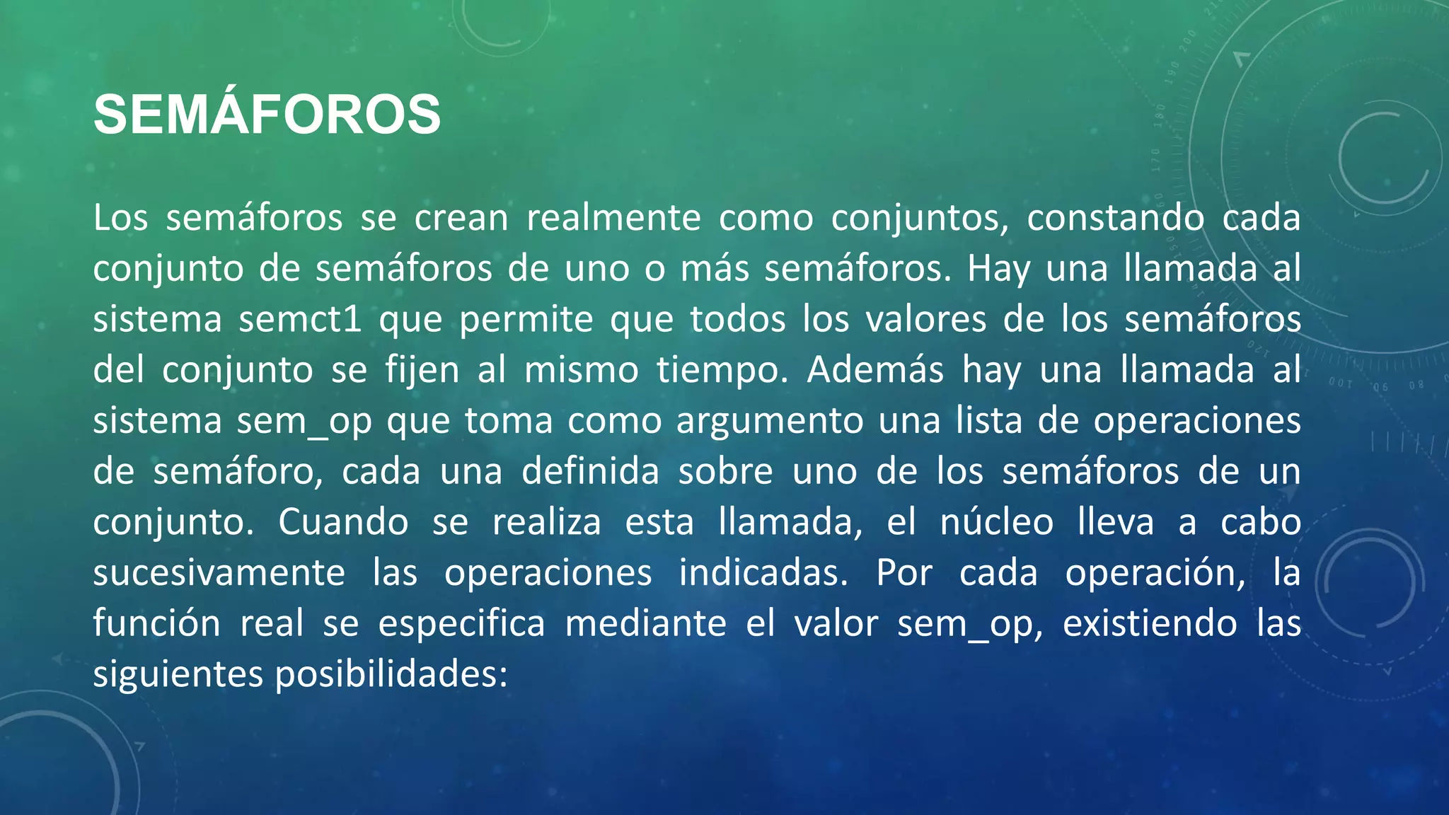 SEMÁFOROS
Los semáforos se crean realmente como conjuntos, constando cada
conjunto de semáforos de uno o más semáforos. Hay una llamada al
sistema semct1 que permite que todos los valores de los semáforos
del conjunto se fijen al mismo tiempo. Además hay una llamada al
sistema sem_op que toma como argumento una lista de operaciones
de semáforo, cada una definida sobre uno de los semáforos de un
conjunto. Cuando se realiza esta llamada, el núcleo lleva a cabo
sucesivamente las operaciones indicadas. Por cada operación, la
función real se especifica mediante el valor sem_op, existiendo las
siguientes posibilidades:

 