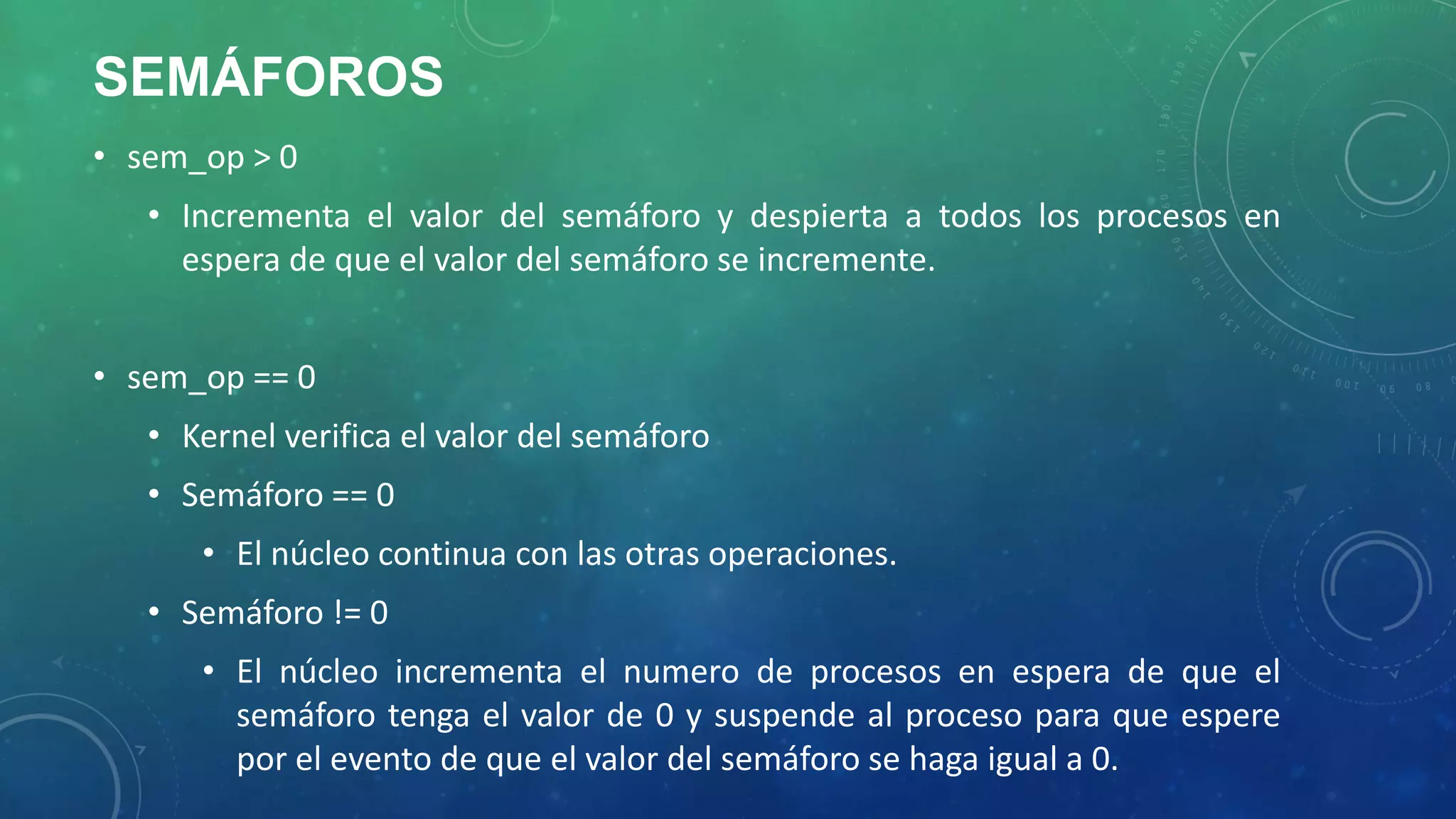 SEMÁFOROS
• sem_op > 0
• Incrementa el valor del semáforo y despierta a todos los procesos en
espera de que el valor del semáforo se incremente.
• sem_op == 0
• Kernel verifica el valor del semáforo
• Semáforo == 0
• El núcleo continua con las otras operaciones.
• Semáforo != 0
• El núcleo incrementa el numero de procesos en espera de que el
semáforo tenga el valor de 0 y suspende al proceso para que espere
por el evento de que el valor del semáforo se haga igual a 0.

 