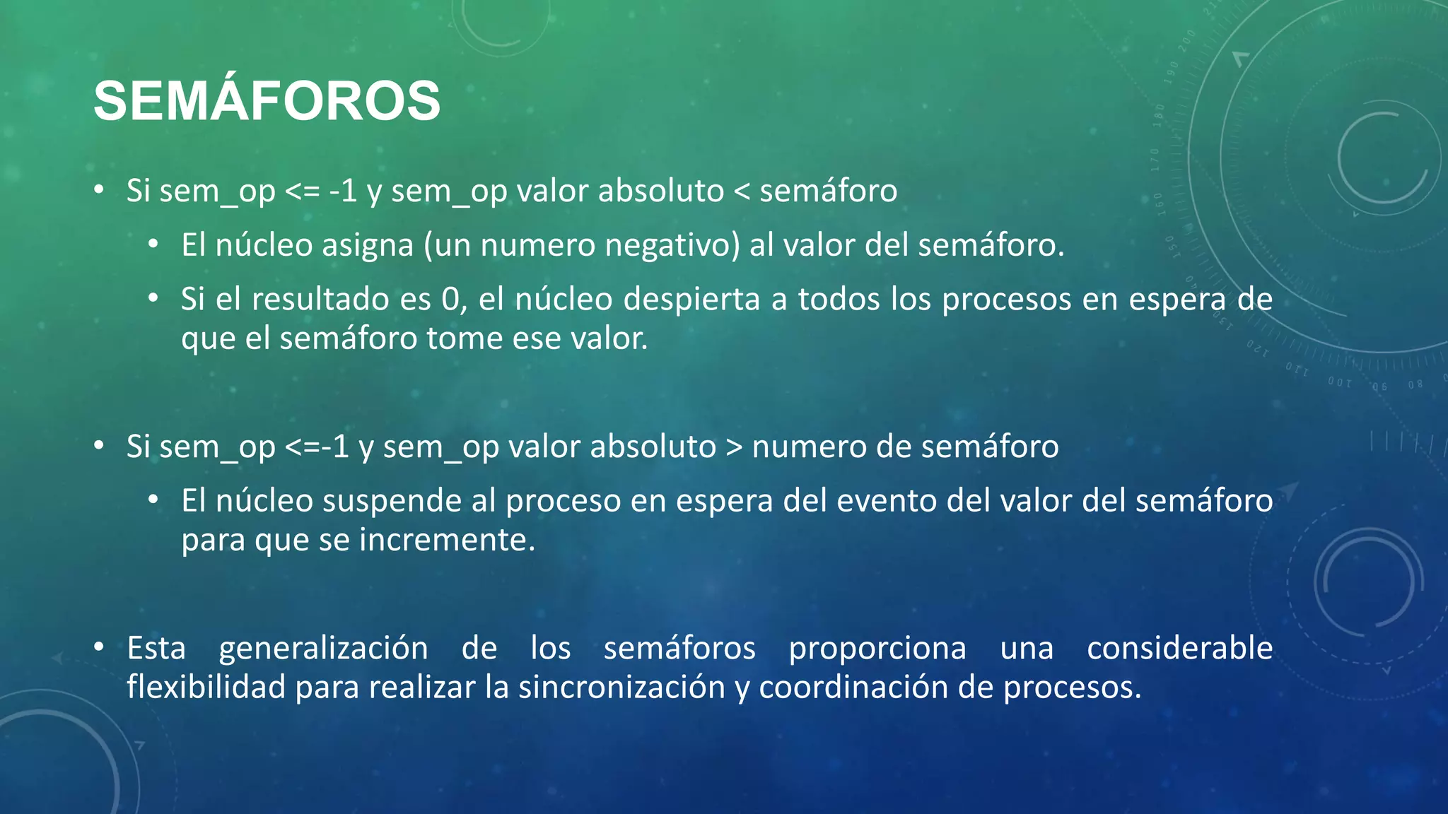 SEMÁFOROS
• Si sem_op <= -1 y sem_op valor absoluto < semáforo
• El núcleo asigna (un numero negativo) al valor del semáforo.
• Si el resultado es 0, el núcleo despierta a todos los procesos en espera de
que el semáforo tome ese valor.

• Si sem_op <=-1 y sem_op valor absoluto > numero de semáforo
• El núcleo suspende al proceso en espera del evento del valor del semáforo
para que se incremente.
• Esta generalización de los semáforos proporciona una considerable
flexibilidad para realizar la sincronización y coordinación de procesos.

 