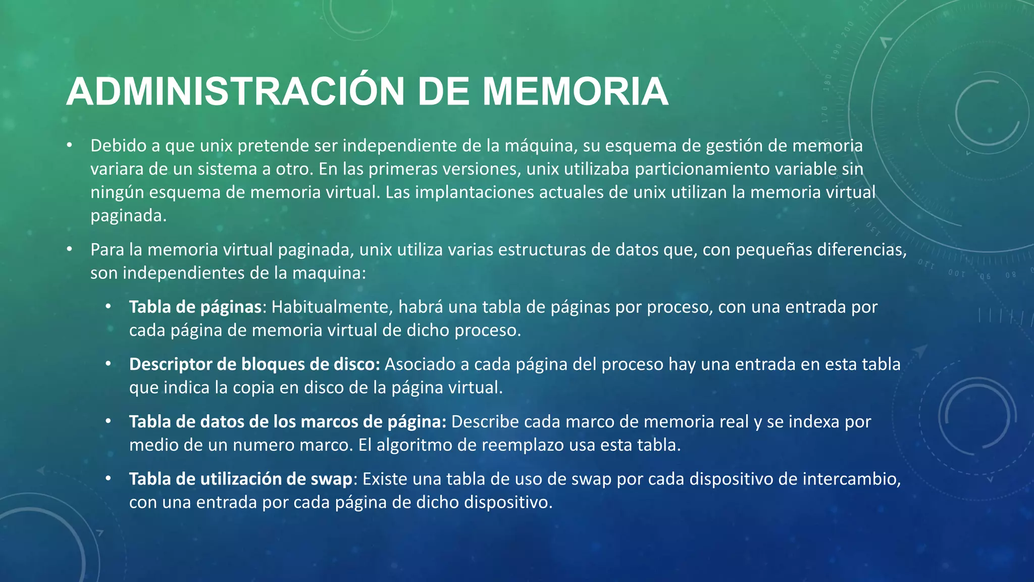 ADMINISTRACIÓN DE MEMORIA
• Debido a que unix pretende ser independiente de la máquina, su esquema de gestión de memoria
variara de un sistema a otro. En las primeras versiones, unix utilizaba particionamiento variable sin
ningún esquema de memoria virtual. Las implantaciones actuales de unix utilizan la memoria virtual
paginada.
• Para la memoria virtual paginada, unix utiliza varias estructuras de datos que, con pequeñas diferencias,
son independientes de la maquina:
• Tabla de páginas: Habitualmente, habrá una tabla de páginas por proceso, con una entrada por
cada página de memoria virtual de dicho proceso.

• Descriptor de bloques de disco: Asociado a cada página del proceso hay una entrada en esta tabla
que indica la copia en disco de la página virtual.
• Tabla de datos de los marcos de página: Describe cada marco de memoria real y se indexa por
medio de un numero marco. El algoritmo de reemplazo usa esta tabla.
• Tabla de utilización de swap: Existe una tabla de uso de swap por cada dispositivo de intercambio,
con una entrada por cada página de dicho dispositivo.

 