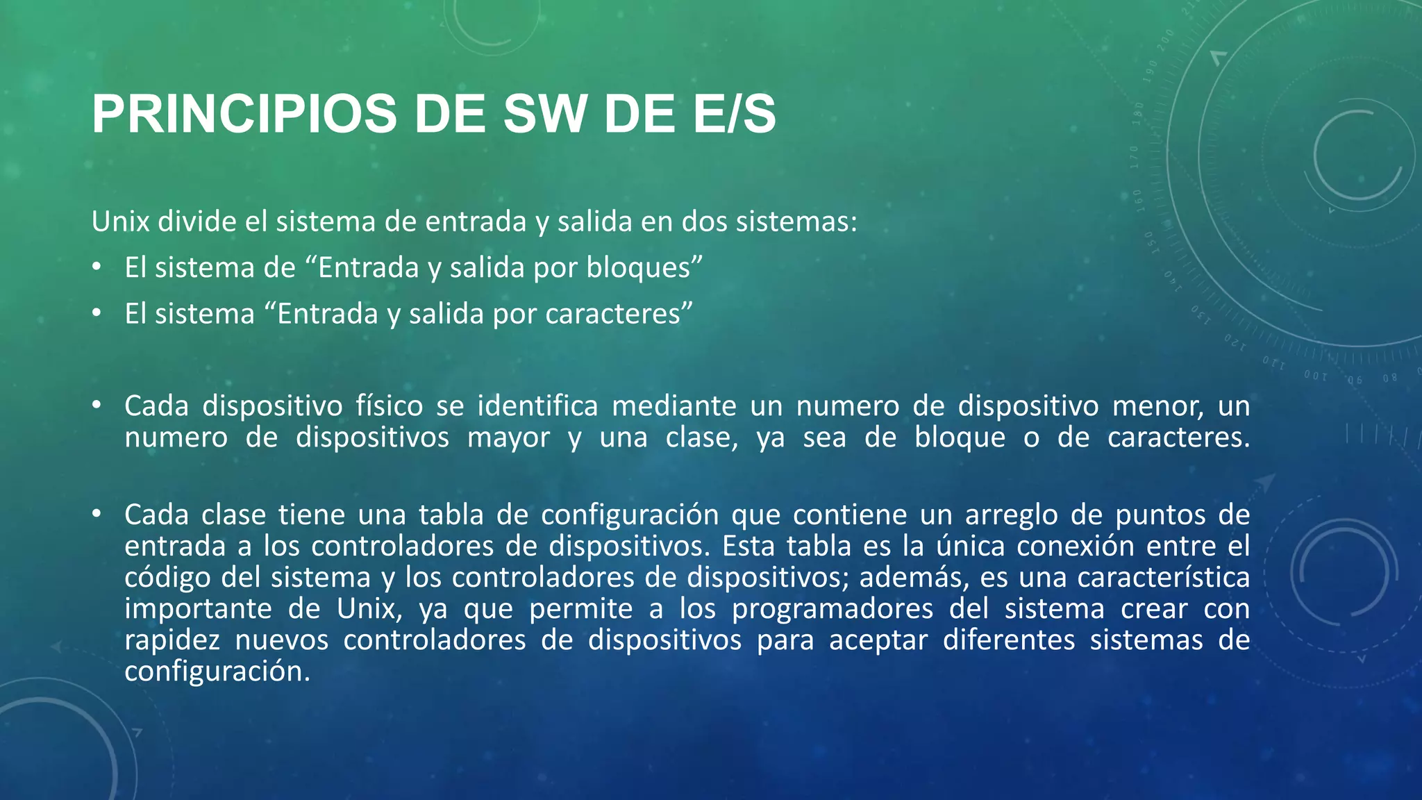 PRINCIPIOS DE SW DE E/S
Unix divide el sistema de entrada y salida en dos sistemas:
• El sistema de “Entrada y salida por bloques”
• El sistema “Entrada y salida por caracteres”
• Cada dispositivo físico se identifica mediante un numero de dispositivo menor, un
numero de dispositivos mayor y una clase, ya sea de bloque o de caracteres.

• Cada clase tiene una tabla de configuración que contiene un arreglo de puntos de
entrada a los controladores de dispositivos. Esta tabla es la única conexión entre el
código del sistema y los controladores de dispositivos; además, es una característica
importante de Unix, ya que permite a los programadores del sistema crear con
rapidez nuevos controladores de dispositivos para aceptar diferentes sistemas de
configuración.

 
