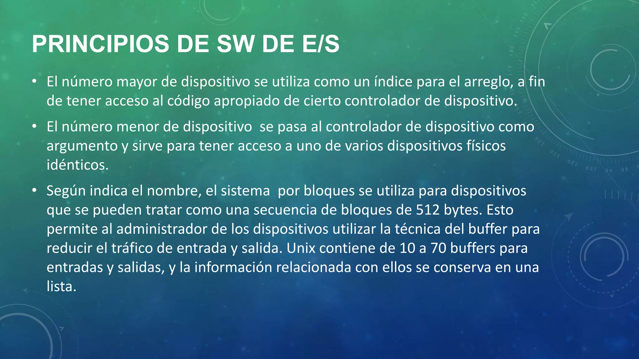 PRINCIPIOS DE SW DE E/S
• El número mayor de dispositivo se utiliza como un índice para el arreglo, a fin
de tener acceso al código apropiado de cierto controlador de dispositivo.
• El número menor de dispositivo se pasa al controlador de dispositivo como
argumento y sirve para tener acceso a uno de varios dispositivos físicos
idénticos.
• Según indica el nombre, el sistema por bloques se utiliza para dispositivos
que se pueden tratar como una secuencia de bloques de 512 bytes. Esto
permite al administrador de los dispositivos utilizar la técnica del buffer para
reducir el tráfico de entrada y salida. Unix contiene de 10 a 70 buffers para
entradas y salidas, y la información relacionada con ellos se conserva en una
lista.

 