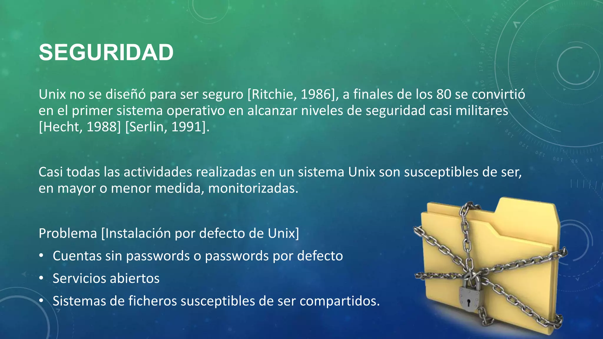 SEGURIDAD
Unix no se diseñó para ser seguro [Ritchie, 1986], a finales de los 80 se convirtió
en el primer sistema operativo en alcanzar niveles de seguridad casi militares
[Hecht, 1988] [Serlin, 1991].
Casi todas las actividades realizadas en un sistema Unix son susceptibles de ser,
en mayor o menor medida, monitorizadas.
Problema [Instalación por defecto de Unix]
• Cuentas sin passwords o passwords por defecto
• Servicios abiertos
• Sistemas de ficheros susceptibles de ser compartidos.

 