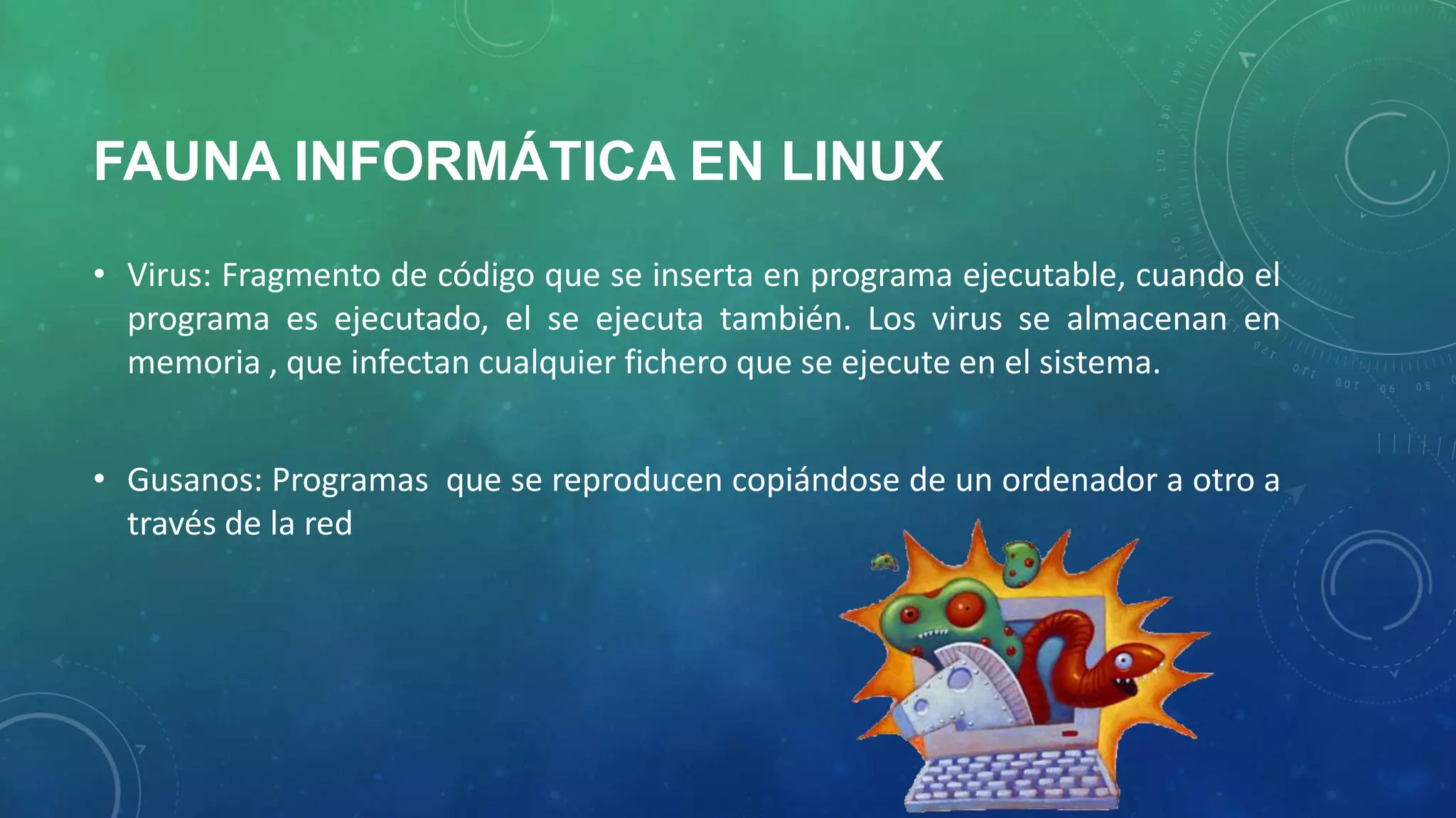 FAUNA INFORMÁTICA EN LINUX
• Virus: Fragmento de código que se inserta en programa ejecutable, cuando el
programa es ejecutado, el se ejecuta también. Los virus se almacenan en
memoria , que infectan cualquier fichero que se ejecute en el sistema.
• Gusanos: Programas que se reproducen copiándose de un ordenador a otro a
través de la red

 
