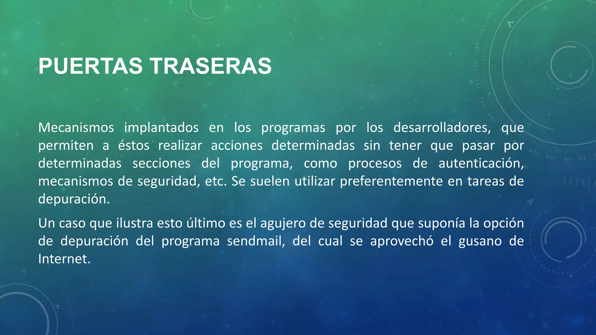 PUERTAS TRASERAS
Mecanismos implantados en los programas por los desarrolladores, que
permiten a éstos realizar acciones determinadas sin tener que pasar por
determinadas secciones del programa, como procesos de autenticación,
mecanismos de seguridad, etc. Se suelen utilizar preferentemente en tareas de
depuración.
Un caso que ilustra esto último es el agujero de seguridad que suponía la opción
de depuración del programa sendmail, del cual se aprovechó el gusano de
Internet.

 