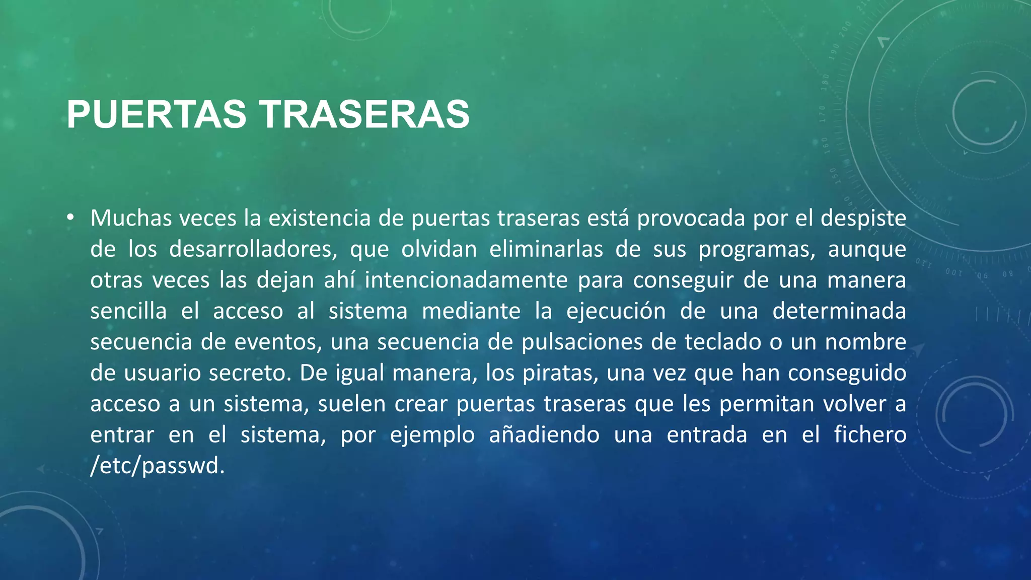 PUERTAS TRASERAS
• Muchas veces la existencia de puertas traseras está provocada por el despiste
de los desarrolladores, que olvidan eliminarlas de sus programas, aunque
otras veces las dejan ahí intencionadamente para conseguir de una manera
sencilla el acceso al sistema mediante la ejecución de una determinada
secuencia de eventos, una secuencia de pulsaciones de teclado o un nombre
de usuario secreto. De igual manera, los piratas, una vez que han conseguido
acceso a un sistema, suelen crear puertas traseras que les permitan volver a
entrar en el sistema, por ejemplo añadiendo una entrada en el fichero
/etc/passwd.

 