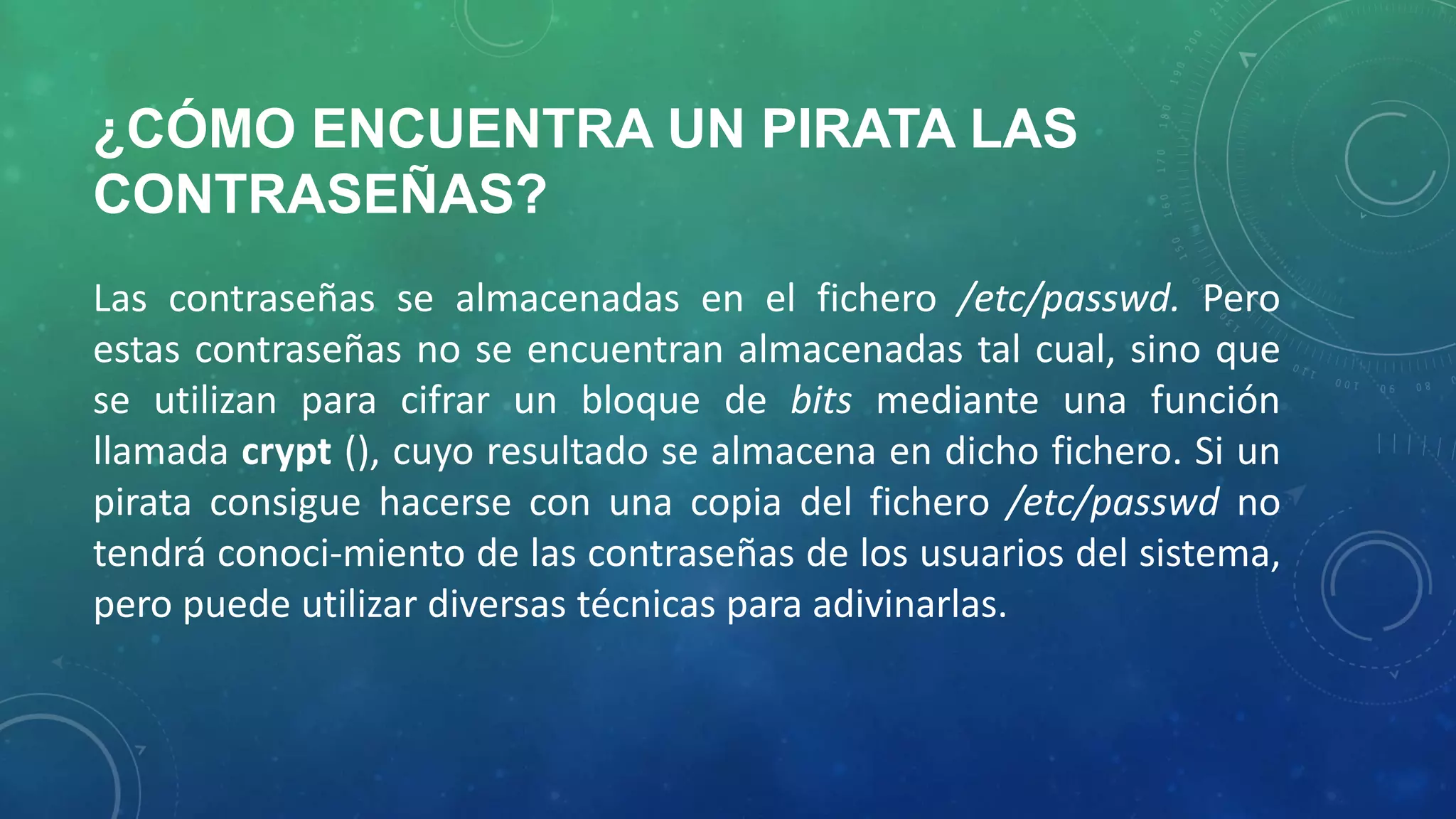¿CÓMO ENCUENTRA UN PIRATA LAS
CONTRASEÑAS?
Las contraseñas se almacenadas en el fichero /etc/passwd. Pero
estas contraseñas no se encuentran almacenadas tal cual, sino que
se utilizan para cifrar un bloque de bits mediante una función
llamada crypt (), cuyo resultado se almacena en dicho fichero. Si un
pirata consigue hacerse con una copia del fichero /etc/passwd no
tendrá conoci-miento de las contraseñas de los usuarios del sistema,
pero puede utilizar diversas técnicas para adivinarlas.

 
