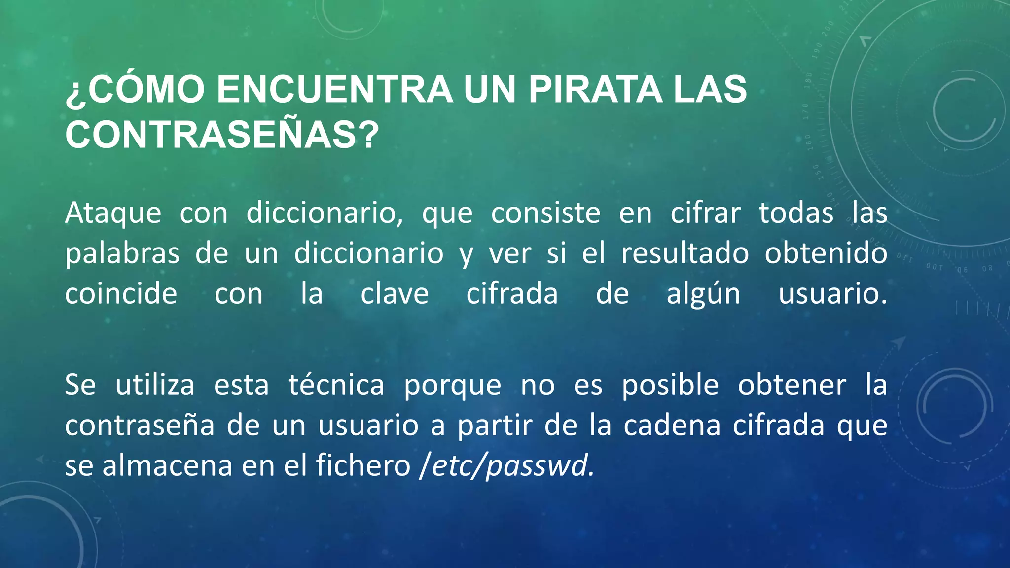 ¿CÓMO ENCUENTRA UN PIRATA LAS
CONTRASEÑAS?
Ataque con diccionario, que consiste en cifrar todas las
palabras de un diccionario y ver si el resultado obtenido
coincide con la clave cifrada de algún usuario.
Se utiliza esta técnica porque no es posible obtener la
contraseña de un usuario a partir de la cadena cifrada que
se almacena en el fichero /etc/passwd.

 