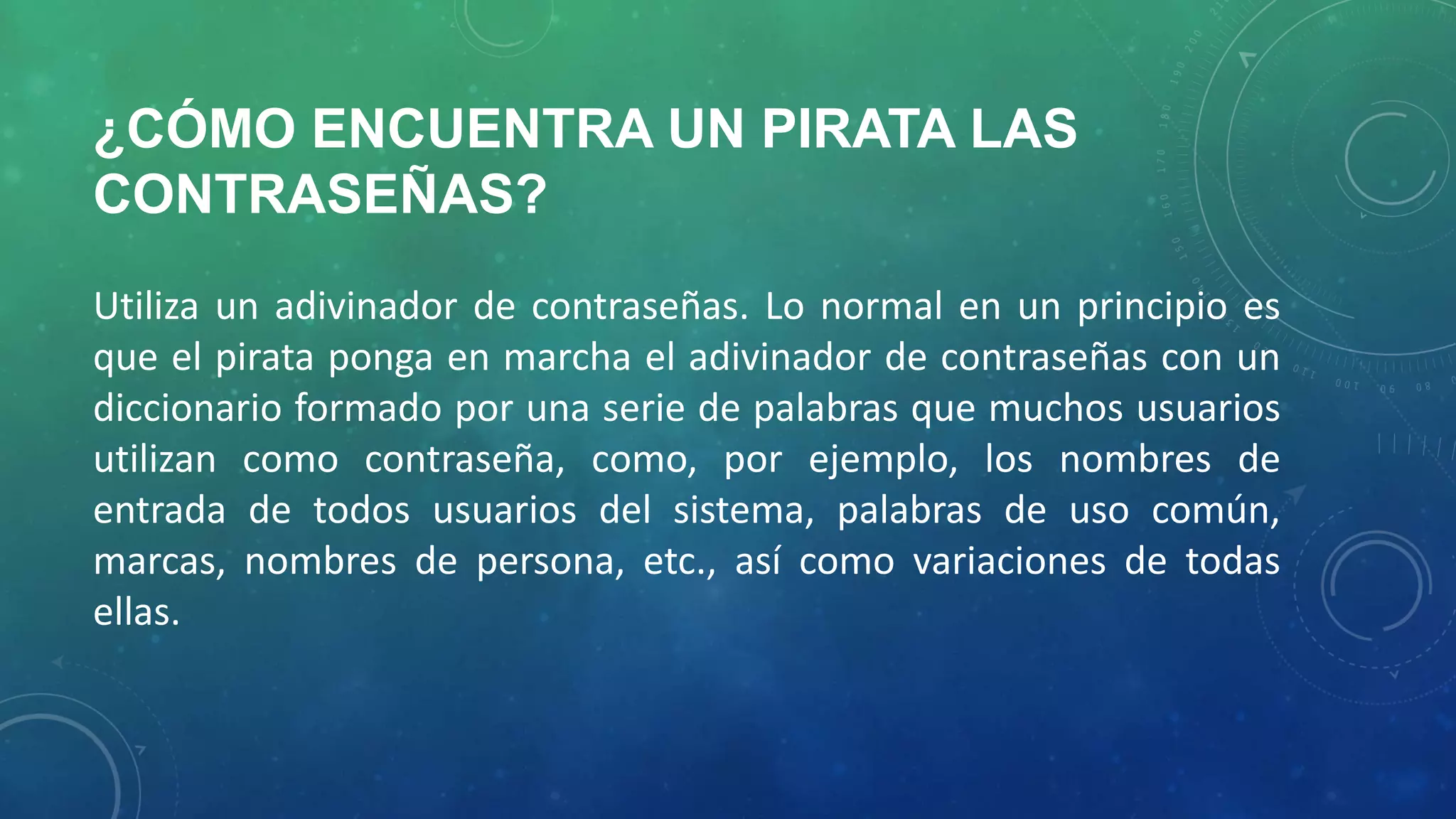 ¿CÓMO ENCUENTRA UN PIRATA LAS
CONTRASEÑAS?
Utiliza un adivinador de contraseñas. Lo normal en un principio es
que el pirata ponga en marcha el adivinador de contraseñas con un
diccionario formado por una serie de palabras que muchos usuarios
utilizan como contraseña, como, por ejemplo, los nombres de
entrada de todos usuarios del sistema, palabras de uso común,
marcas, nombres de persona, etc., así como variaciones de todas
ellas.

 