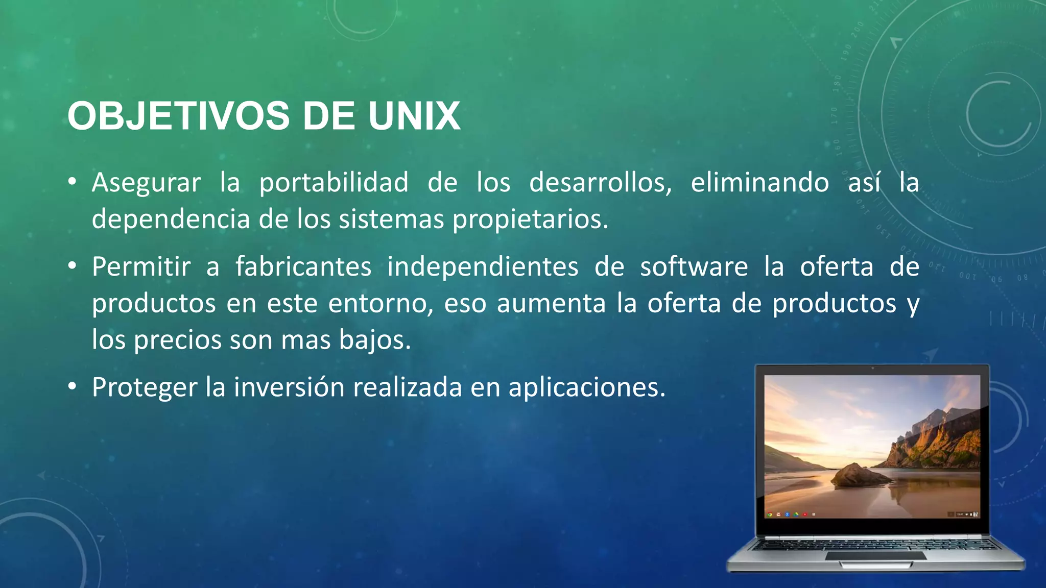 OBJETIVOS DE UNIX
• Asegurar la portabilidad de los desarrollos, eliminando así la
dependencia de los sistemas propietarios.
• Permitir a fabricantes independientes de software la oferta de
productos en este entorno, eso aumenta la oferta de productos y
los precios son mas bajos.
• Proteger la inversión realizada en aplicaciones.

 