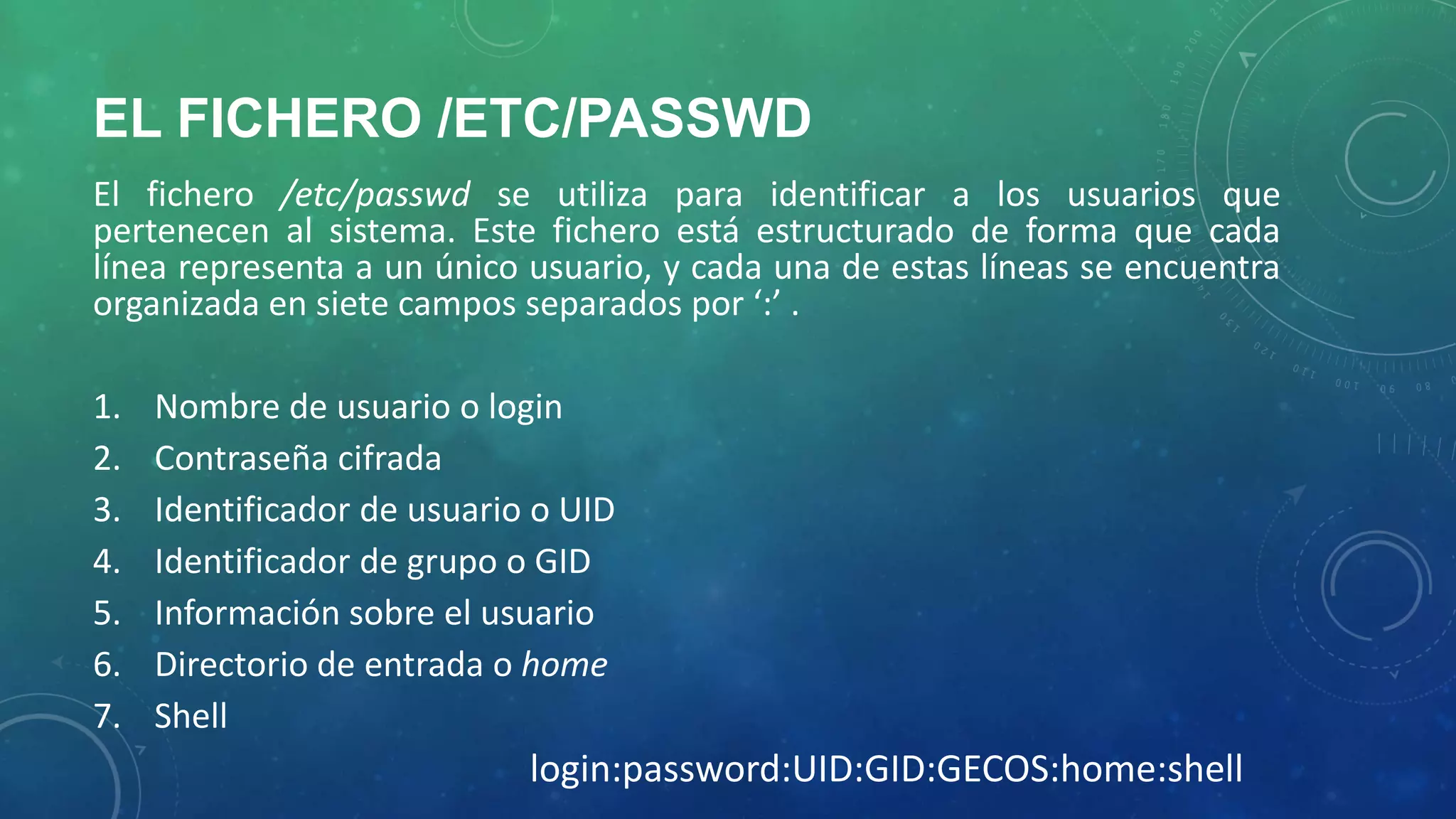 EL FICHERO /ETC/PASSWD
El fichero /etc/passwd se utiliza para identificar a los usuarios que
pertenecen al sistema. Este fichero está estructurado de forma que cada
línea representa a un único usuario, y cada una de estas líneas se encuentra
organizada en siete campos separados por ‘:’ .

1.
2.
3.
4.
5.
6.
7.

Nombre de usuario o login
Contraseña cifrada
Identificador de usuario o UID
Identificador de grupo o GID
Información sobre el usuario
Directorio de entrada o home
Shell

login:password:UID:GID:GECOS:home:shell

 