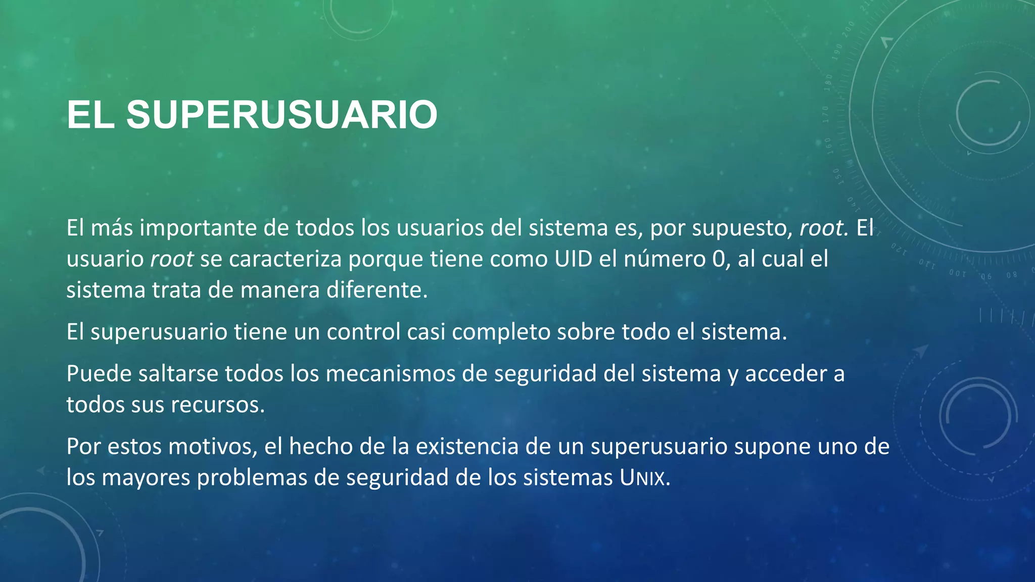 EL SUPERUSUARIO
El más importante de todos los usuarios del sistema es, por supuesto, root. El
usuario root se caracteriza porque tiene como UID el número 0, al cual el
sistema trata de manera diferente.

El superusuario tiene un control casi completo sobre todo el sistema.
Puede saltarse todos los mecanismos de seguridad del sistema y acceder a
todos sus recursos.

Por estos motivos, el hecho de la existencia de un superusuario supone uno de
los mayores problemas de seguridad de los sistemas UNIX.

 