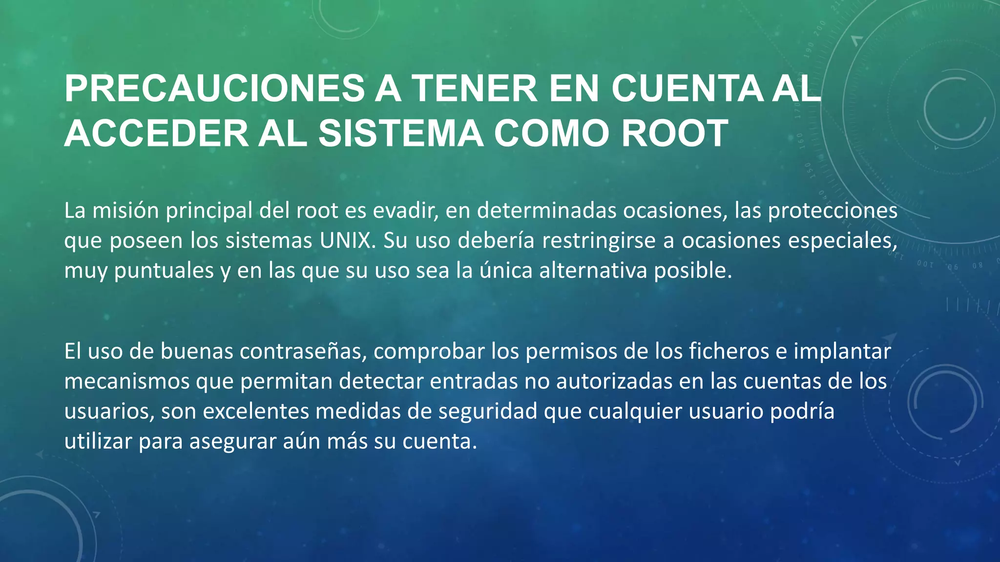 PRECAUCIONES A TENER EN CUENTA AL
ACCEDER AL SISTEMA COMO ROOT
La misión principal del root es evadir, en determinadas ocasiones, las protecciones
que poseen los sistemas UNIX. Su uso debería restringirse a ocasiones especiales,
muy puntuales y en las que su uso sea la única alternativa posible.
El uso de buenas contraseñas, comprobar los permisos de los ficheros e implantar
mecanismos que permitan detectar entradas no autorizadas en las cuentas de los
usuarios, son excelentes medidas de seguridad que cualquier usuario podría
utilizar para asegurar aún más su cuenta.

 