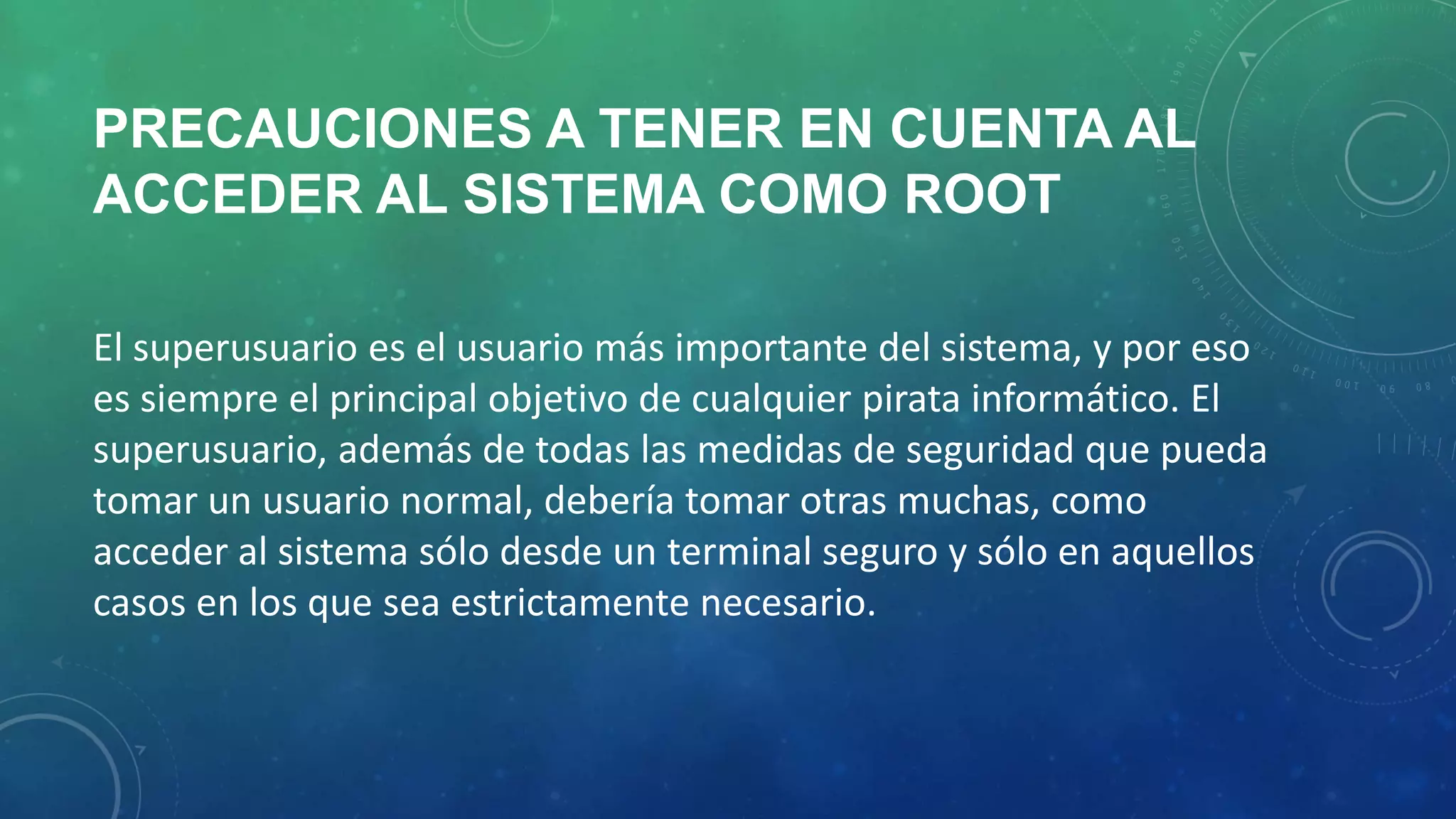 PRECAUCIONES A TENER EN CUENTA AL
ACCEDER AL SISTEMA COMO ROOT
El superusuario es el usuario más importante del sistema, y por eso
es siempre el principal objetivo de cualquier pirata informático. El
superusuario, además de todas las medidas de seguridad que pueda
tomar un usuario normal, debería tomar otras muchas, como
acceder al sistema sólo desde un terminal seguro y sólo en aquellos
casos en los que sea estrictamente necesario.

 