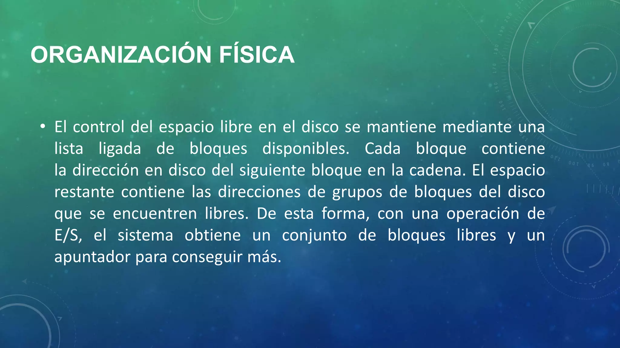 ORGANIZACIÓN FÍSICA
• El control del espacio libre en el disco se mantiene mediante una
lista ligada de bloques disponibles. Cada bloque contiene
la dirección en disco del siguiente bloque en la cadena. El espacio
restante contiene las direcciones de grupos de bloques del disco
que se encuentren libres. De esta forma, con una operación de
E/S, el sistema obtiene un conjunto de bloques libres y un
apuntador para conseguir más.

 
