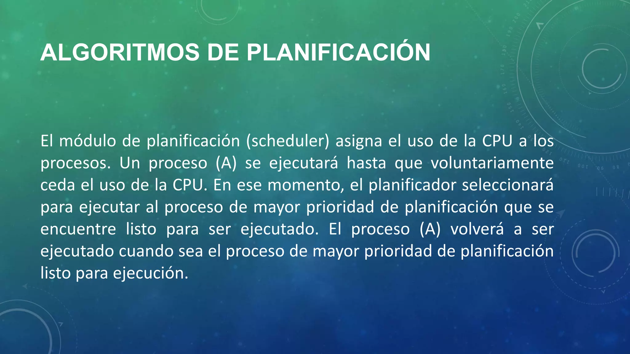 ALGORITMOS DE PLANIFICACIÓN

El módulo de planificación (scheduler) asigna el uso de la CPU a los
procesos. Un proceso (A) se ejecutará hasta que voluntariamente
ceda el uso de la CPU. En ese momento, el planificador seleccionará
para ejecutar al proceso de mayor prioridad de planificación que se
encuentre listo para ser ejecutado. El proceso (A) volverá a ser
ejecutado cuando sea el proceso de mayor prioridad de planificación
listo para ejecución.

 