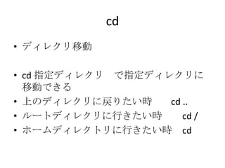 cd
• ディレクリ移動
• cd 指定ディレクリ で指定ディレクリに
移動できる
• 上のディレクリに戻りたい時 cd ..
• ルートディレクリに行きたい時 cd /
• ホームディレクトリに行きたい時 cd
 
