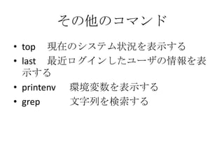 その他のコマンド
• top 現在のシステム状況を表示する
• last 最近ログインしたユーザの情報を表
示する
• printenv 環境変数を表示する
• grep 文字列を検索する
 