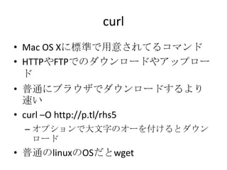 curl
• Mac OS Xに標準で用意されてるコマンド
• HTTPやFTPでのダウンロードやアップロー
ド
• 普通にブラウザでダウンロードするより
速い
• curl –O http://p.tl/rhs5
– オプションで大文字のオーを付けるとダウン
ロード
• 普通のlinuxのOSだとwget
 