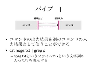 パイプ |
• コマンドの出力結果を別のコマンドの入
力結果として使うことができる
• cat hoge.txt | grep x
– hoge.txtというファイルのxという文字列の
入った行を表示する
 