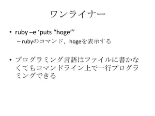 ワンライナー
• ruby –e ‘puts “hoge”’
– rubyのコマンド、hogeを表示する
• プログラミング言語はファイルに書かな
くてもコマンドライン上で一行プログラ
ミングできる
 