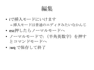 編集
• iで挿入モードにいけます
– 挿入モードは普通のエディタみたいなかんじ
• esc押したらノーマルモードへ
• ノーマルモードで: （半角英数字）を押す
とコマンドモードへ
• :wq で保存して終了
 