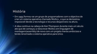 História 
• Em 1995 formou-se um grupo de programadores com o objectivo de 
criar um sistema operativo chamado Multics , o que se demostrou 
impossivel devido a tecnologia e recursos desponiveis na altura. 
• A idea contínuo na cabeça de Ken Thompson durante mais um século 
ate que ele começou a reescrever Multics em linguagem de 
montagem(assembly) de novo com um projeto menos ambicioso e 
tendo renomiado o sistema operativo para Unics 
 