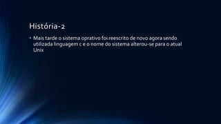 História-2 
• Mais tarde o sistema oprativo foi reescrito de novo agora sendo 
utilizada linguagem c e o nome do sistema alterou-se para o atual 
Unix 
 